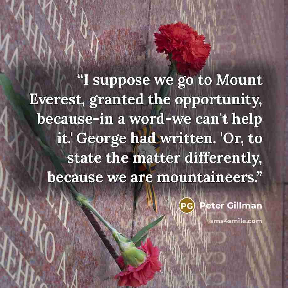 “I suppose we go to Mount Everest, granted the opportunity, because-in a word-we can't help it.' George had written. 'Or, to state the matter differently, because we are mountaineers.” quote by Peter Gillman