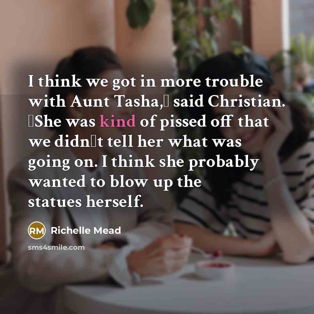 “I think we got in more trouble with Aunt Tasha,ʺ said Christian. ʺShe was kind of pissed off that we didnʹt tell her what was going on. I think she probably wanted to blow up the statues herself.” quote by Richelle Mead