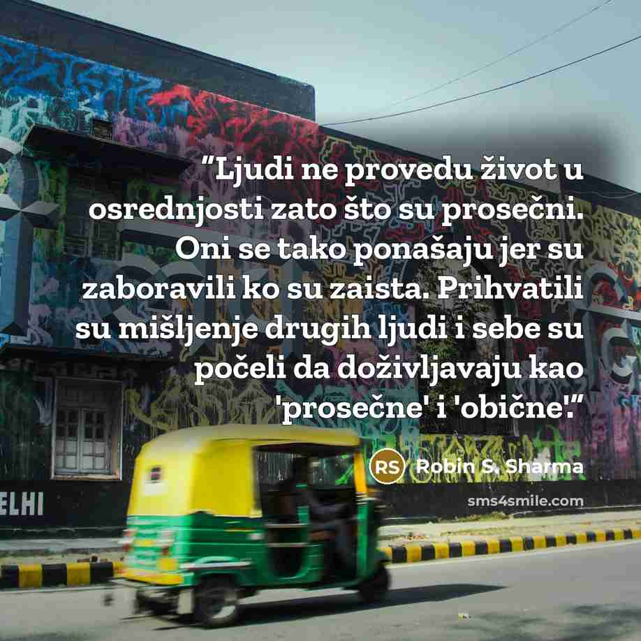 “Ljudi ne provedu život u osrednjosti zato što su prosečni. Oni se tako ponašaju jer su zaboravili ko su zaista. Prihvatili su mišljenje drugih ljudi i sebe su počeli da doživljavaju kao 'prosečne' i 'obične'.” quote by Robin S. Sharma