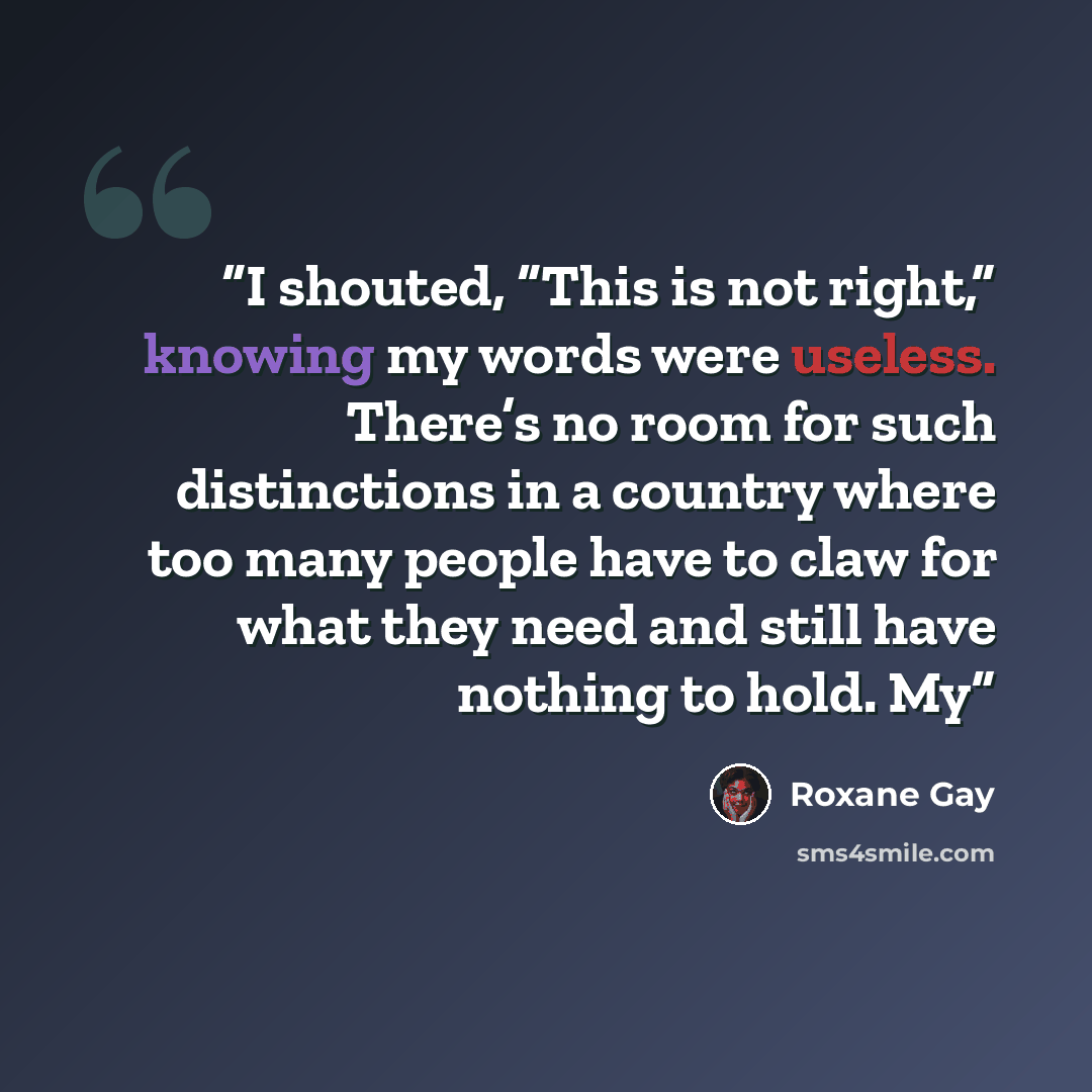 “I shouted, “This is not right,” knowing my words were useless. There’s no room for such distinctions in a country where too many people have to claw for what they need and still have nothing to hold. My” quote by Roxane Gay