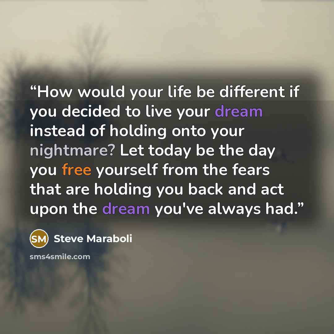 “How would your life be different if you decided to live your dream instead of holding onto your nightmare? Let today be the day you free yourself from the fears that are holding you back and act upon the dream you've always had.” quote by Steve Maraboli