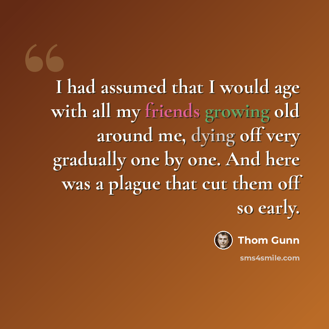 “I had assumed that I would age with all my friends growing old around me, dying off very gradually one by one. And here was a plague that cut them off so early.” quote by Thom Gunn