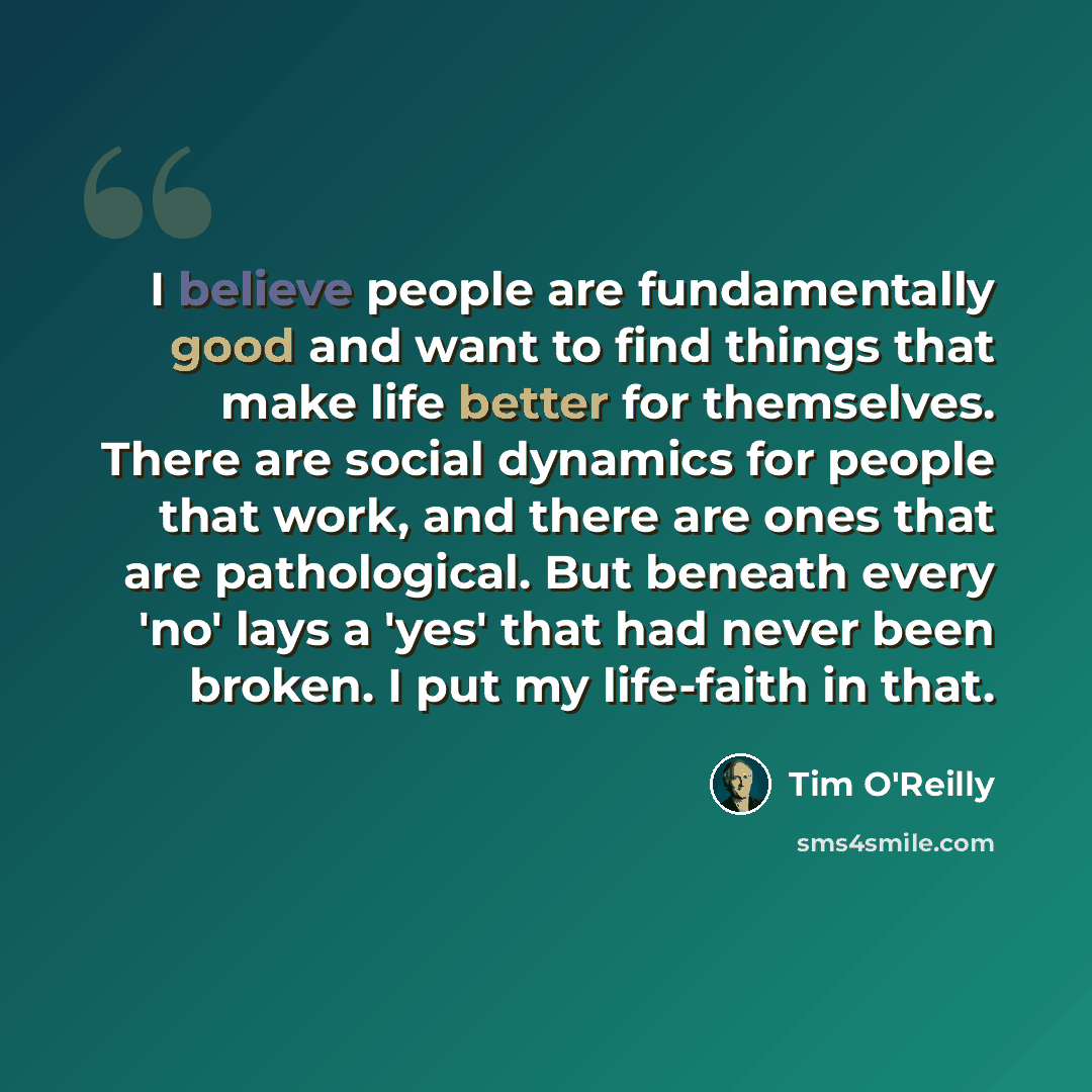 “I believe people are fundamentally good and want to find things that make life better for themselves. There are social dynamics for people that work, and there are ones that are pathological. But beneath every 'no' lays a 'yes' that had never been broken. I put my life-faith in that.” quote by Tim O'Reilly