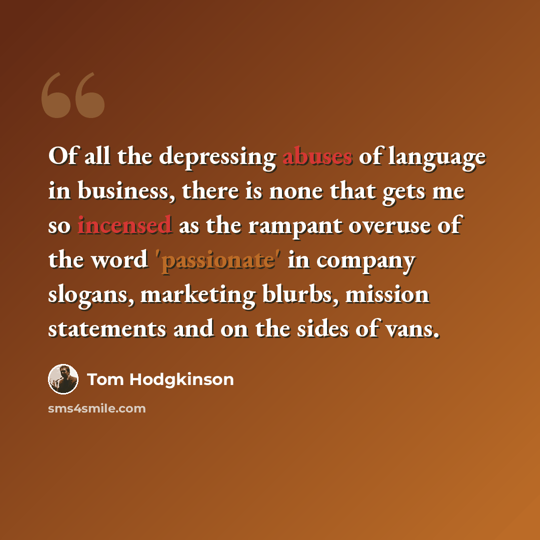 “Of all the depressing abuses of language in business, there is none that gets me so incensed as the rampant overuse of the word 'passionate' in company slogans, marketing blurbs, mission statements and on the sides of vans.” quote by Tom Hodgkinson