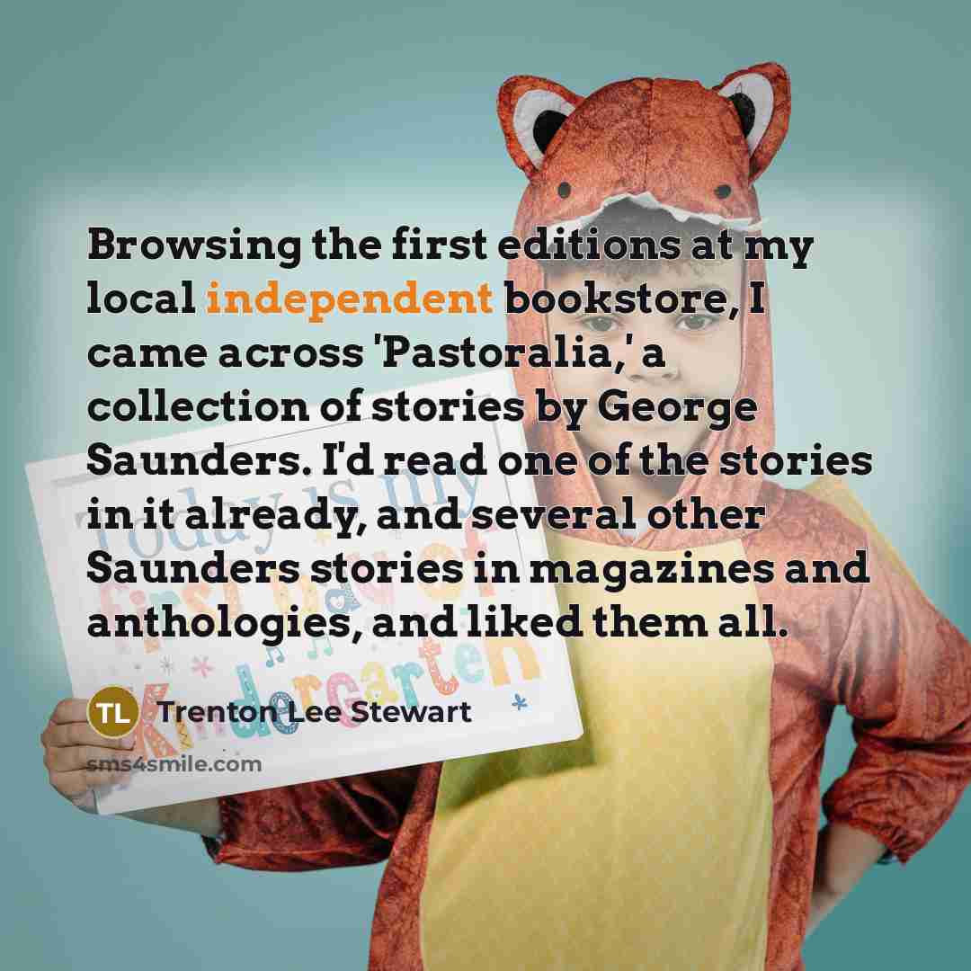 “Browsing the first editions at my local independent bookstore, I came across 'Pastoralia,' a collection of stories by George Saunders. I'd read one of the stories in it already, and several other Saunders stories in magazines and anthologies, and liked them all.” quote by Trenton Lee Stewart