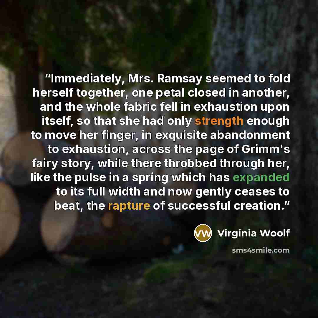 “Immediately, Mrs. Ramsay seemed to fold herself together, one petal closed in another, and the whole fabric fell in exhaustion upon itself, so that she had only strength enough to move her finger, in exquisite abandonment to exhaustion, across the page of Grimm's fairy story, while there throbbed…” quote by Virginia Woolf