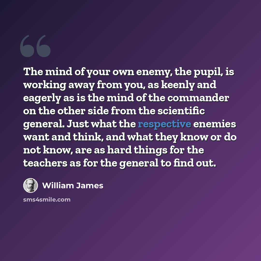 “The mind of your own enemy, the pupil, is working away from you, as keenly and eagerly as is the mind of the commander on the other side from the scientific general. Just what the respective enemies want and think, and what they know or do not know, are as hard things for the teachers as for the…” quote by William James