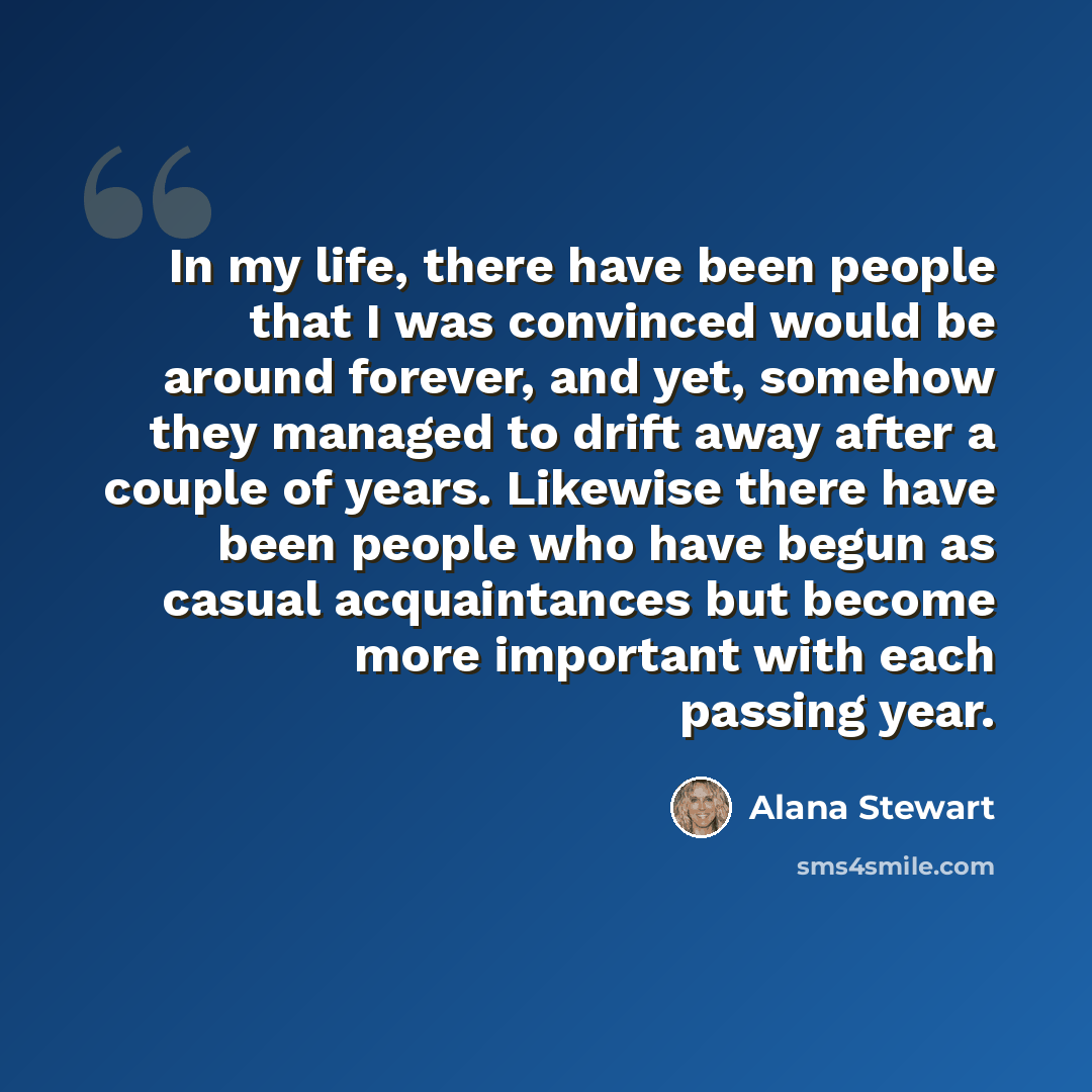 “In my life, there have been people that I was convinced would be around forever, and yet, somehow they managed to drift away after a couple of years. Likewise there have been people who have begun as casual acquaintances but become more important with each passing year.” quote by Alana Stewart