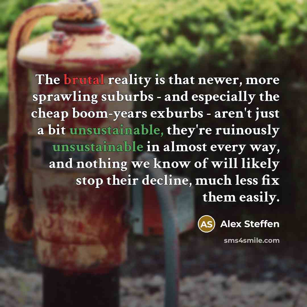 “The brutal reality is that newer, more sprawling suburbs - and especially the cheap boom-years exburbs - aren't just a bit unsustainable, they're ruinously unsustainable in almost every way, and nothing we know of will likely stop their decline, much less fix them easily.” quote by Alex Steffen