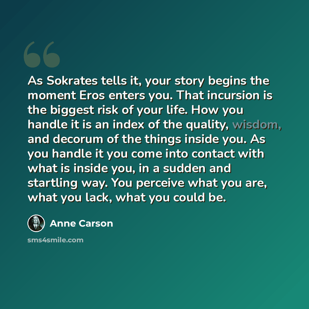 “As Sokrates tells it, your story begins the moment Eros enters you. That incursion is the biggest risk of your life. How you handle it is an index of the quality, wisdom, and decorum of the things inside you. As you handle it you come into contact with what is inside you, in a sudden and startling…” quote by Anne Carson