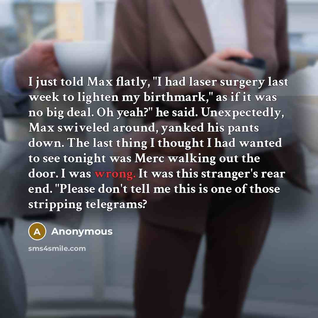 “I just told Max flatly, "I had laser surgery last week to lighten my birthmark," as if it was no big deal. Oh yeah?" he said. Unexpectedly, Max swiveled around, yanked his pants down. The last thing I thought I had wanted to see tonight was Merc walking out the door. I was wrong. It was this…” quote by Anonymous