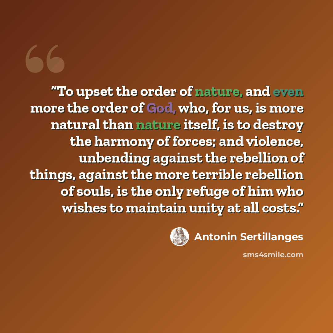 “To upset the order of nature, and even more the order of God, who, for us, is more natural than nature itself, is to destroy the harmony of forces; and violence, unbending against the rebellion of things, against the more terrible rebellion of souls, is the only refuge of him who wishes to…” quote by Antonin Sertillanges