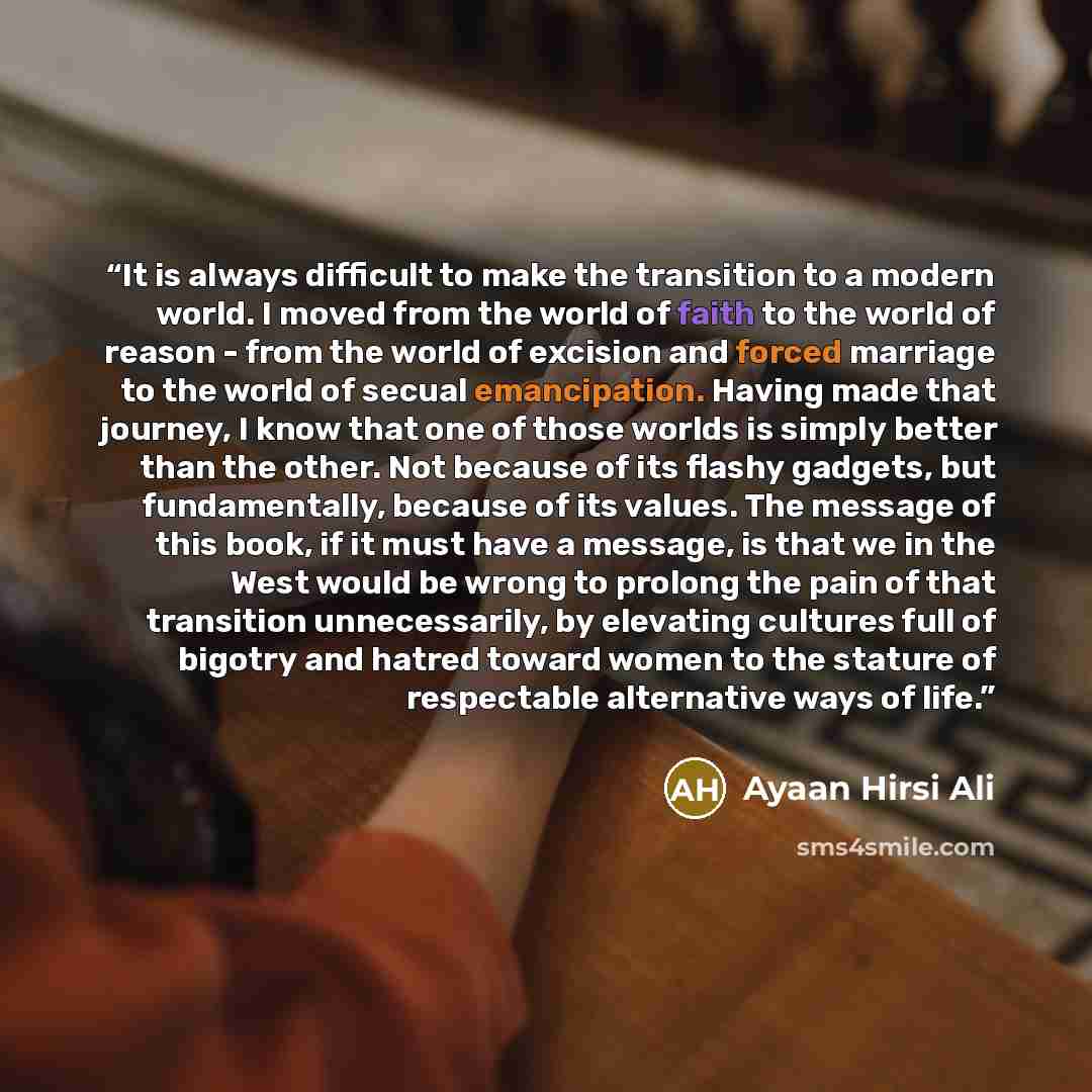 “It is always difficult to make the transition to a modern world. I moved from the world of faith to the world of reason - from the world of excision and forced marriage to the world of secual emancipation. Having made that journey, I know that one of those worlds is simply better than the other…” quote by Ayaan Hirsi Ali