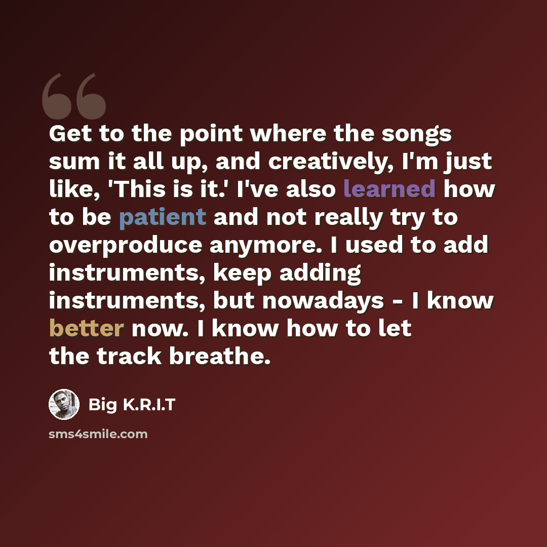 “Get to the point where the songs sum it all up, and creatively, I'm just like, 'This is it.' I've also learned how to be patient and not really try to overproduce anymore. I used to add instruments, keep adding instruments, but nowadays - I know better now. I know how to let the track breathe.” quote by Big K.R.I.T