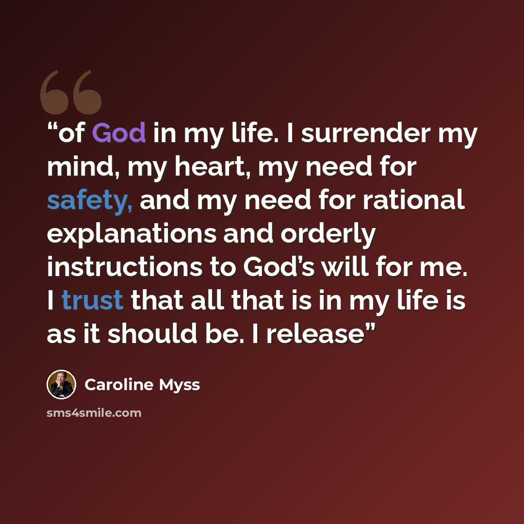 “of God in my life. I surrender my mind, my heart, my need for safety, and my need for rational explanations and orderly instructions to God’s will for me. I trust that all that is in my life is as it should be. I release” quote by Caroline Myss