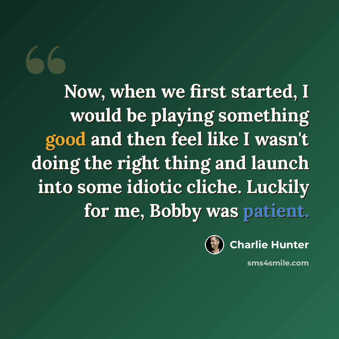 “Now, when we first started, I would be playing something good and then feel like I wasn't doing the right thing and launch into some idiotic cliche. Luckily for me, Bobby was patient.” quote by Charlie Hunter