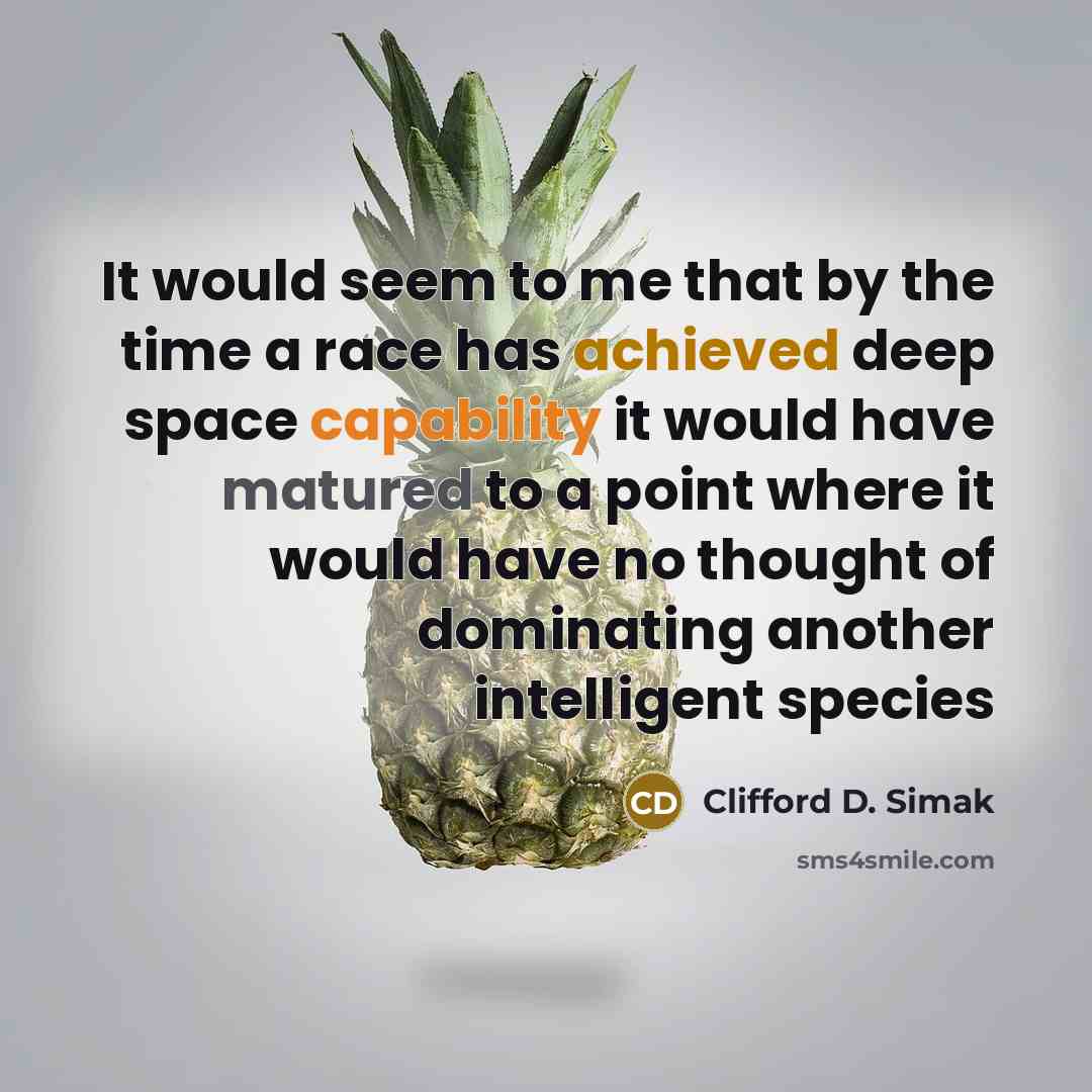 “It would seem to me that by the time a race has achieved deep space capability it would have matured to a point where it would have no thought of dominating another intelligent species” quote by Clifford D. Simak