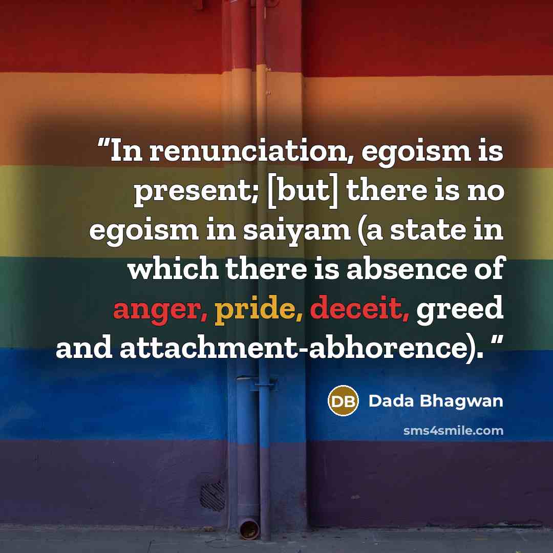 “In renunciation, egoism is present; [but] there is no egoism in saiyam (a state in which there is absence of anger, pride, deceit, greed and attachment-abhorence).” quote by Dada Bhagwan