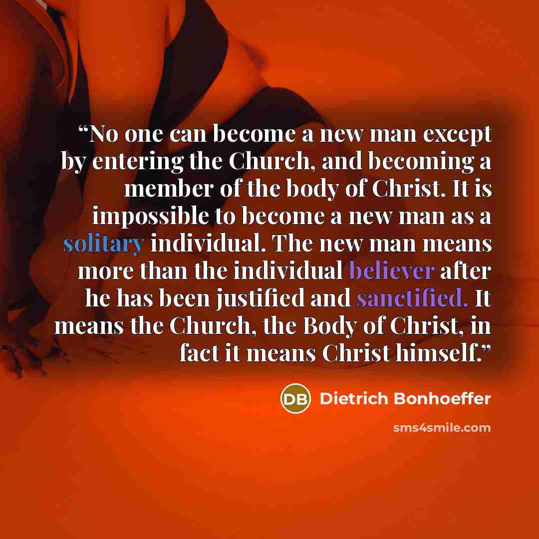“No one can become a new man except by entering the Church, and becoming a member of the body of Christ. It is impossible to become a new man as a solitary individual. The new man means more than the individual believer after he has been justified and sanctified. It means the Church, the Body of…” quote by Dietrich Bonhoeffer