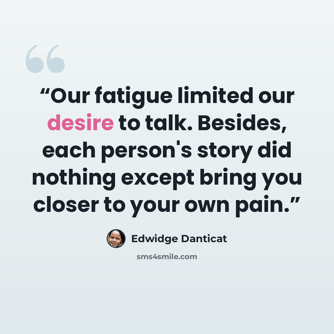 “Our fatigue limited our desire to talk. Besides, each person's story did nothing except bring you closer to your own pain.” quote by Edwidge Danticat