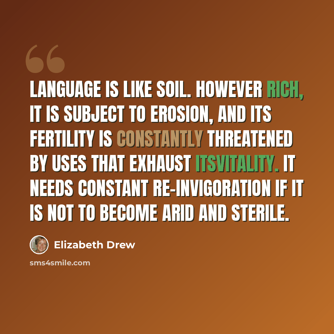 “Language is like soil. However rich, it is subject to erosion, and its fertility is constantly threatened by uses that exhaust itsvitality. It needs constant re-invigoration if it is not to become arid and sterile.” quote by Elizabeth Drew