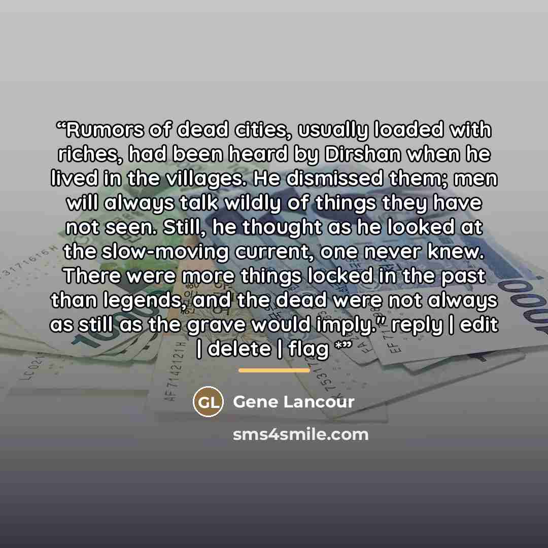 “Rumors of dead cities, usually loaded with riches, had been heard by Dirshan when he lived in the villages. He dismissed them; men will always talk wildly of things they have not seen. Still, he thought as he looked at the slow-moving current, one never knew. There were more things locked in the…” quote by Gene Lancour