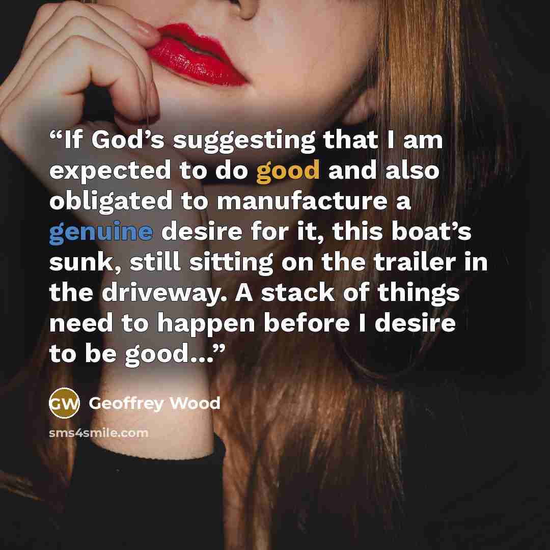 “If God’s suggesting that I am expected to do good and also obligated to manufacture a genuine desire for it, this boat’s sunk, still sitting on the trailer in the driveway. A stack of things need to happen before I desire to be good…” quote by Geoffrey Wood