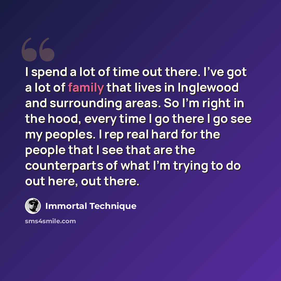 “I spend a lot of time out there. I've got a lot of family that lives in Inglewood and surrounding areas. So I'm right in the hood, every time I go there I go see my peoples. I rep real hard for the people that I see that are the counterparts of what I'm trying to do out here, out there.” quote by Immortal Technique