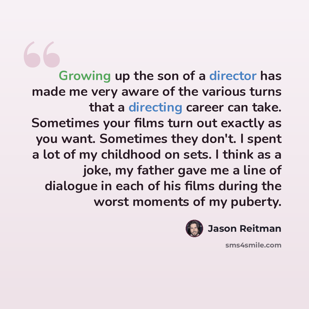 “Growing up the son of a director has made me very aware of the various turns that a directing career can take. Sometimes your films turn out exactly as you want. Sometimes they don't. I spent a lot of my childhood on sets. I think as a joke, my father gave me a line of dialogue in each of his…” quote by Jason Reitman
