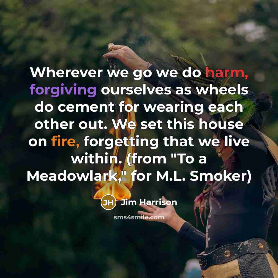 “Wherever we go we do harm, forgiving ourselves as wheels do cement for wearing each other out. We set this house on fire, forgetting that we live within. (from "To a Meadowlark," for M.L. Smoker)” quote by Jim Harrison