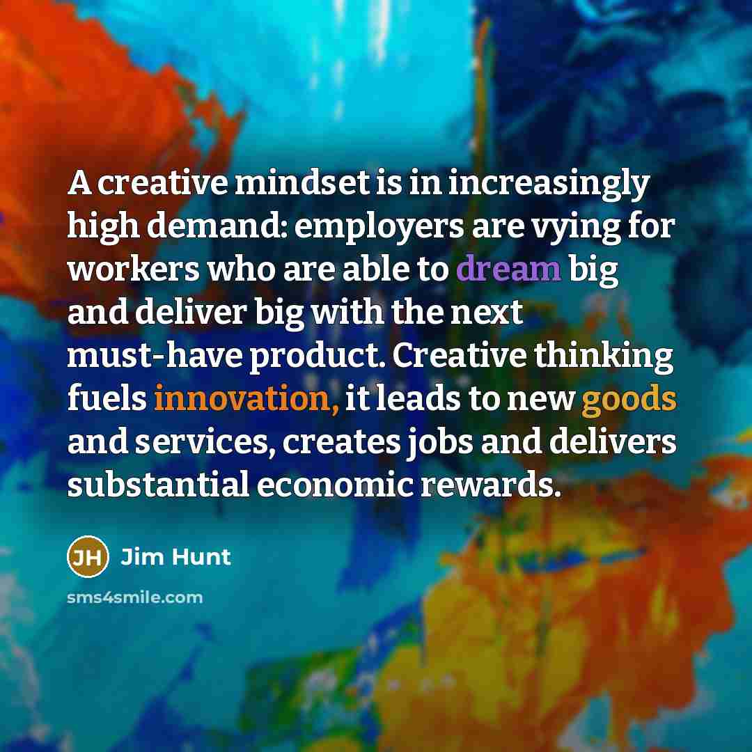 “A creative mindset is in increasingly high demand: employers are vying for workers who are able to dream big and deliver big with the next must-have product. Creative thinking fuels innovation, it leads to new goods and services, creates jobs and delivers substantial economic rewards.” quote by Jim Hunt