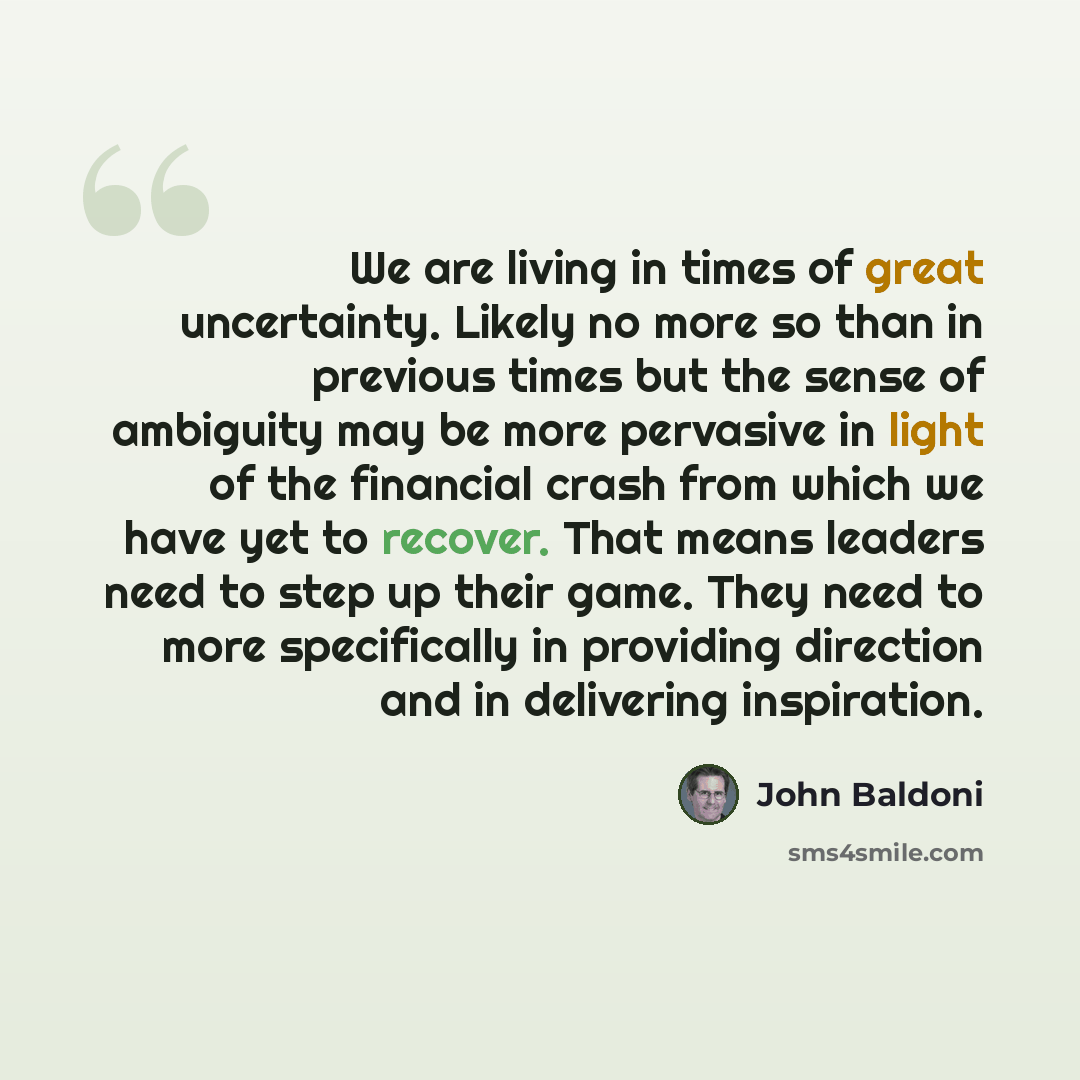 “We are living in times of great uncertainty. Likely no more so than in previous times but the sense of ambiguity may be more pervasive in light of the financial crash from which we have yet to recover. That means leaders need to step up their game. They need to more specifically in providing…” quote by John Baldoni