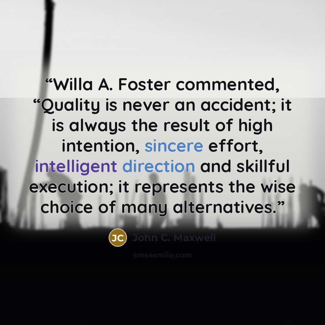 “Willa A. Foster commented, “Quality is never an accident; it is always the result of high intention, sincere effort, intelligent direction and skillful execution; it represents the wise choice of many alternatives.” quote by John C. Maxwell