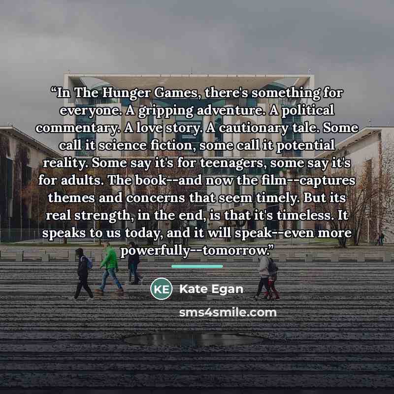 “In The Hunger Games, there's something for everyone. A gripping adventure. A political commentary. A love story. A cautionary tale. Some call it science fiction, some call it potential reality. Some say it's for teenagers, some say it's for adults. The book--and now the film--captures themes and…” quote by Kate Egan