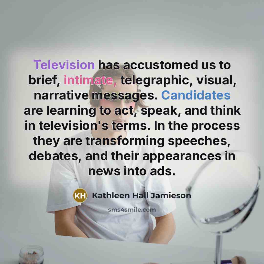 “Television has accustomed us to brief, intimate, telegraphic, visual, narrative messages. Candidates are learning to act, speak, and think in television's terms. In the process they are transforming speeches, debates, and their appearances in news into ads.” quote by Kathleen Hall Jamieson