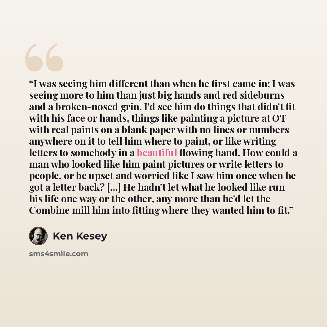 “I was seeing him different than when he first came in; I was seeing more to him than just big hands and red sideburns and a broken-nosed grin. I'd see him do things that didn't fit with his face or hands, things like painting a picture at OT with real paints on a blank paper with no lines or…” quote by Ken Kesey