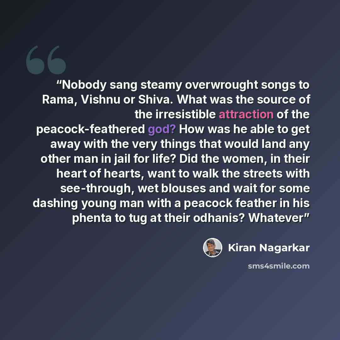 “Nobody sang steamy overwrought songs to Rama, Vishnu or Shiva. What was the source of the irresistible attraction of the peacock-feathered god? How was he able to get away with the very things that would land any other man in jail for life? Did the women, in their heart of hearts, want to walk the…” quote by Kiran Nagarkar