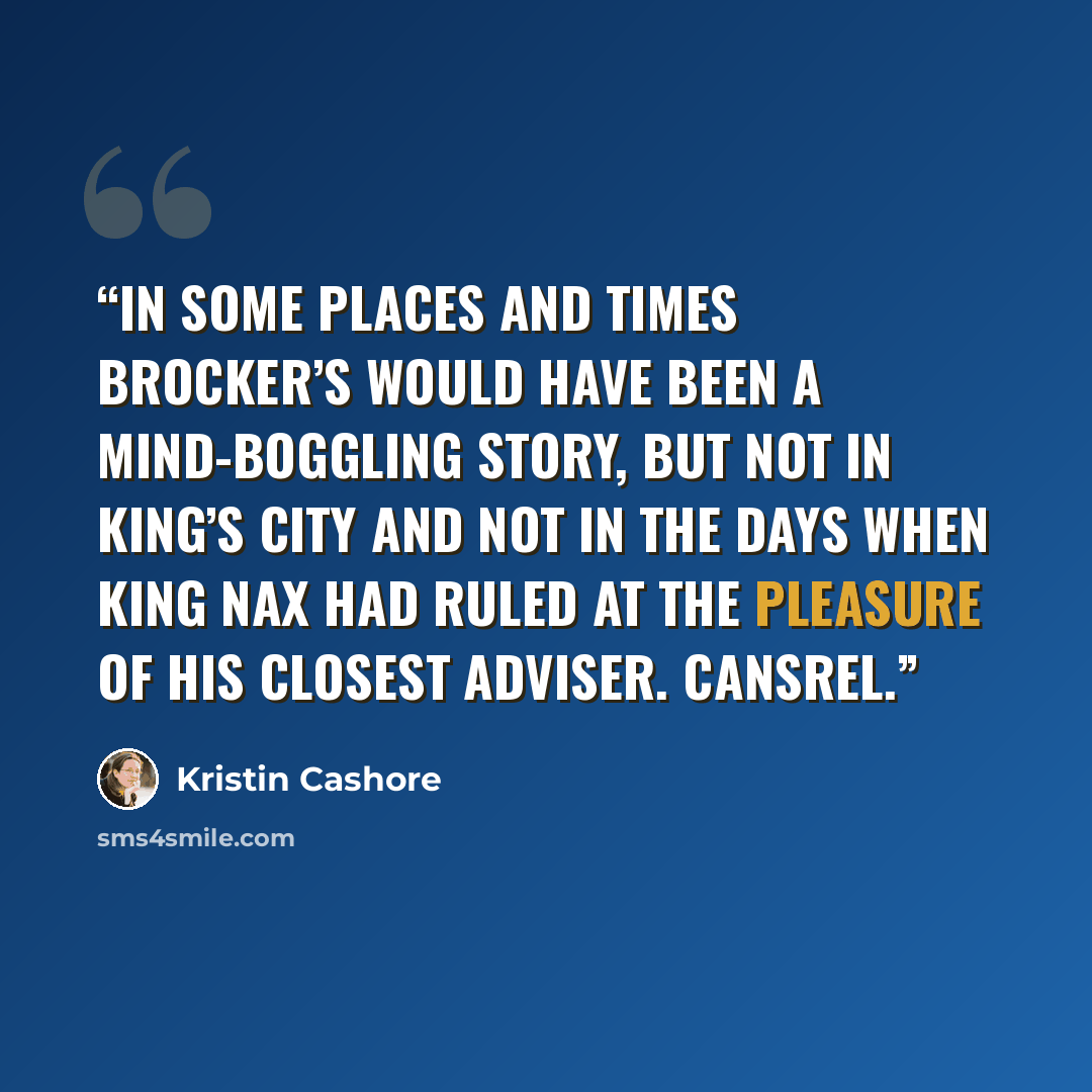 “In some places and times Brocker’s would have been a mind-boggling story, but not in King’s City and not in the days when King Nax had ruled at the pleasure of his closest adviser. Cansrel.” quote by Kristin Cashore