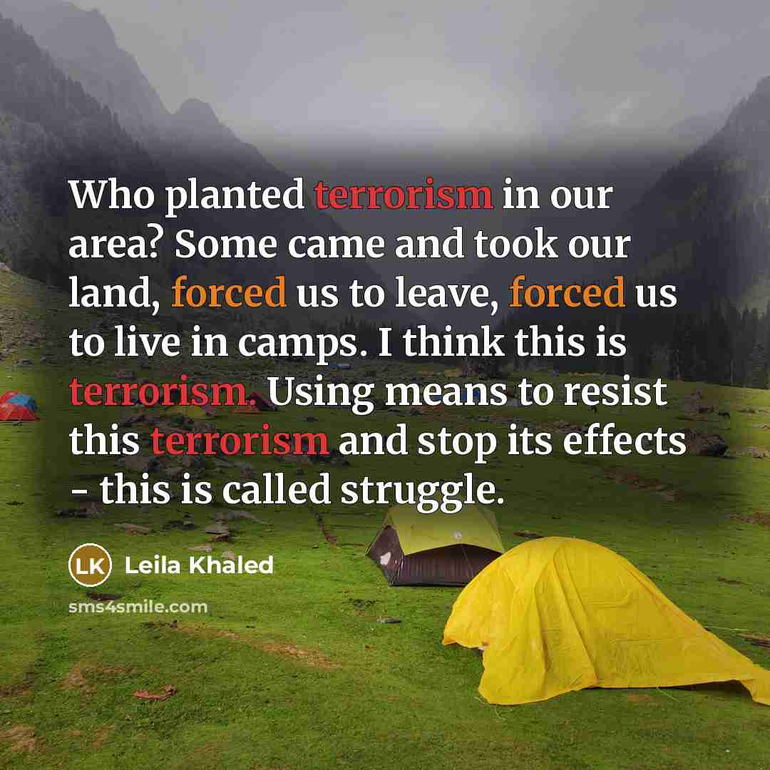 “Who planted terrorism in our area? Some came and took our land, forced us to leave, forced us to live in camps. I think this is terrorism. Using means to resist this terrorism and stop its effects - this is called struggle.” quote by Leila Khaled