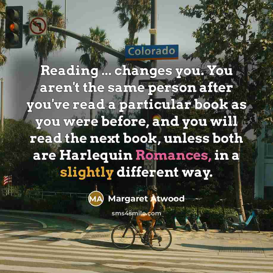 “Reading ... changes you. You aren't the same person after you've read a particular book as you were before, and you will read the next book, unless both are Harlequin Romances, in a slightly different way.” quote by Margaret Atwood