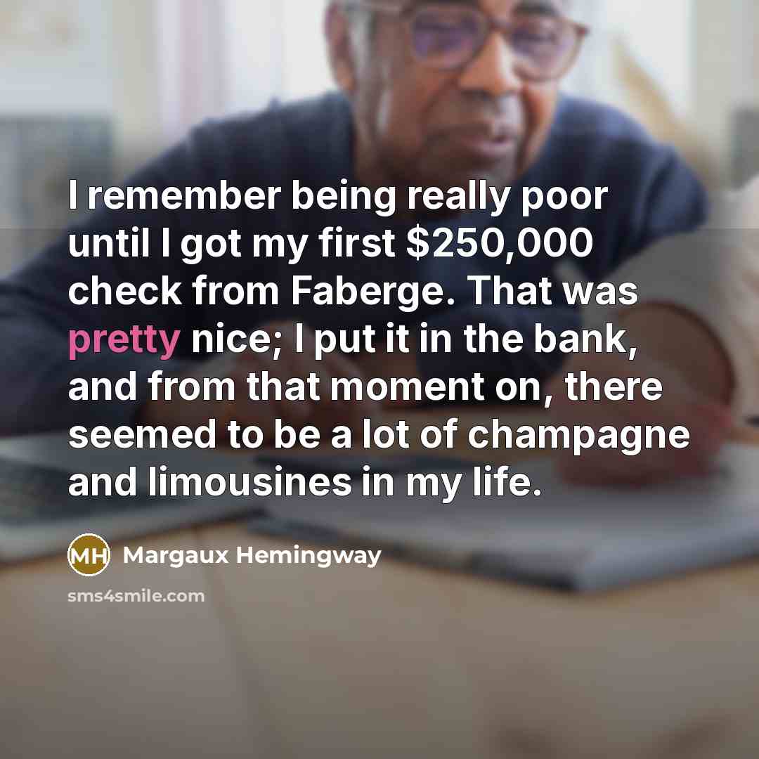 “I remember being really poor until I got my first $250,000 check from Faberge. That was pretty nice; I put it in the bank, and from that moment on, there seemed to be a lot of champagne and limousines in my life.” quote by Margaux Hemingway