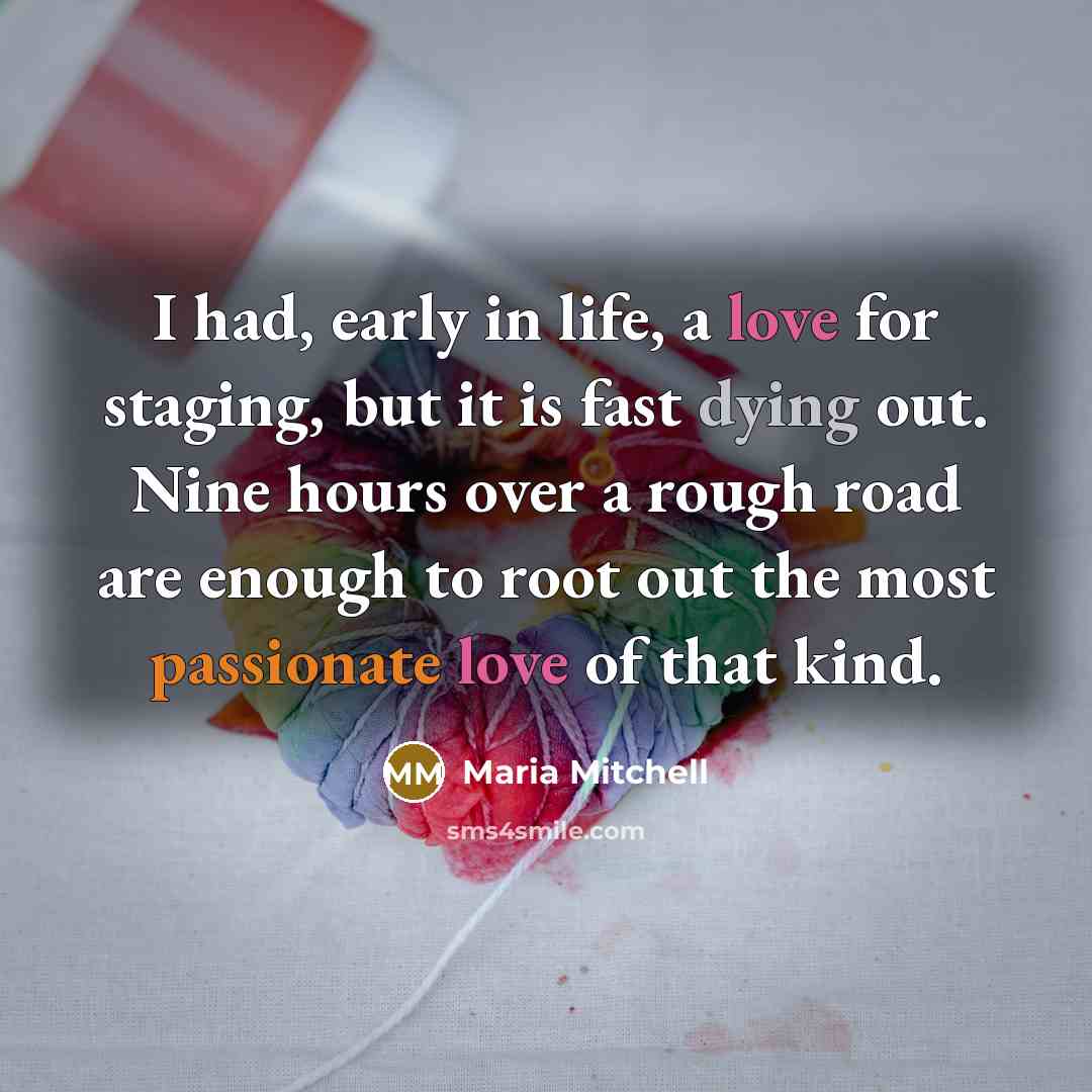 “I had, early in life, a love for staging, but it is fast dying out. Nine hours over a rough road are enough to root out the most passionate love of that kind.” quote by Maria Mitchell
