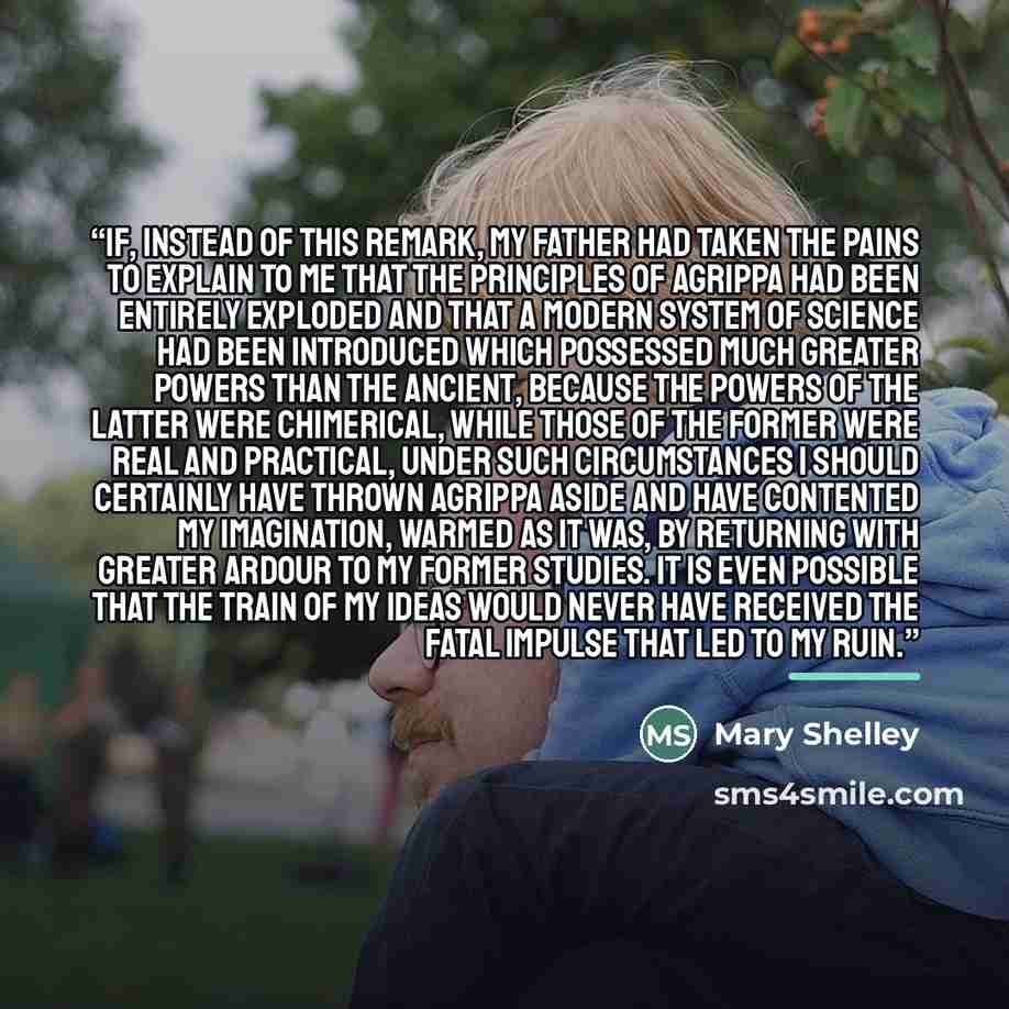“If, instead of this remark, my father had taken the pains to explain to me that the principles of Agrippa had been entirely exploded and that a modern system of science had been introduced which possessed much greater powers than the ancient, because the powers of the latter were chimerical, while…” quote by Mary Shelley