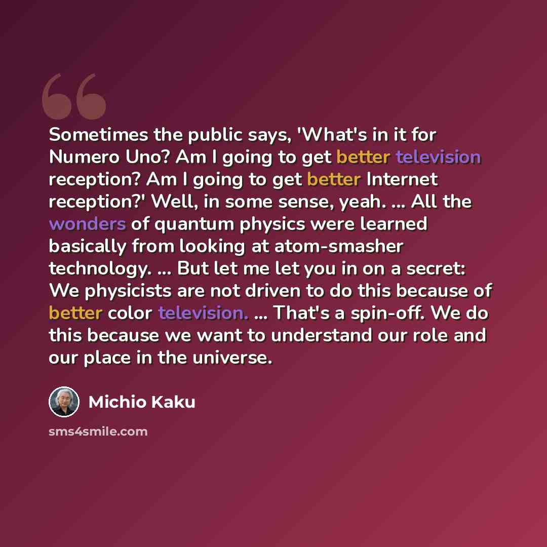 “Sometimes the public says, 'What's in it for Numero Uno? Am I going to get better television reception? Am I going to get better Internet reception?' Well, in some sense, yeah. ... All the wonders of quantum physics were learned basically from looking at atom-smasher technology. ... But let me let…” quote by Michio Kaku