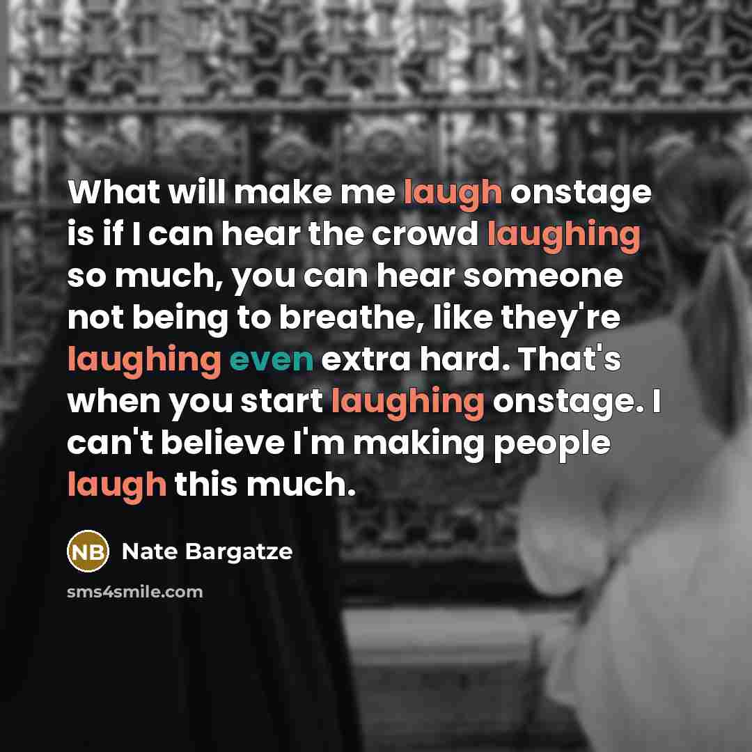 “What will make me laugh onstage is if I can hear the crowd laughing so much, you can hear someone not being to breathe, like they're laughing even extra hard. That's when you start laughing onstage. I can't believe I'm making people laugh this much.” quote by Nate Bargatze