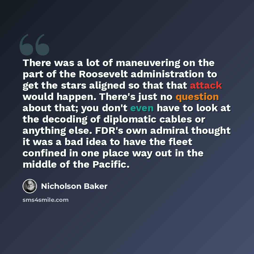 “There was a lot of maneuvering on the part of the Roosevelt administration to get the stars aligned so that that attack would happen. There's just no question about that; you don't even have to look at the decoding of diplomatic cables or anything else. FDR's own admiral thought it was a bad idea…” quote by Nicholson Baker