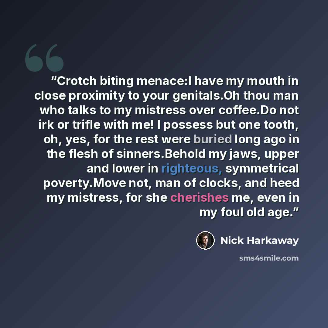 “Crotch biting menace:I have my mouth in close proximity to your genitals.Oh thou man who talks to my mistress over coffee.Do not irk or trifle with me! I possess but one tooth, oh, yes, for the rest were buried long ago in the flesh of sinners.Behold my jaws, upper and lower in righteous…” quote by Nick Harkaway