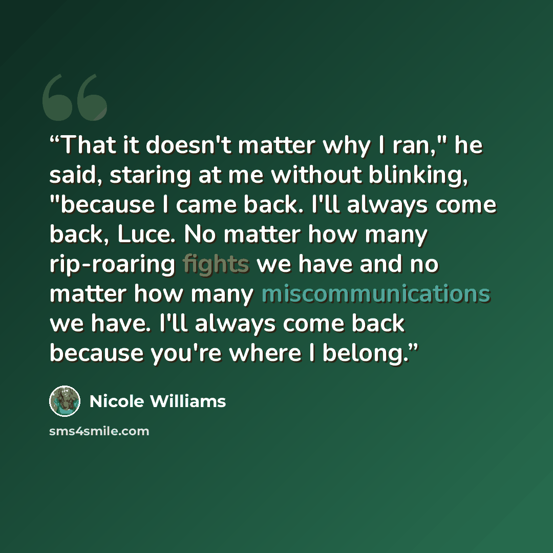 “That it doesn't matter why I ran," he said, staring at me without blinking, "because I came back. I'll always come back, Luce. No matter how many rip-roaring fights we have and no matter how many miscommunications we have. I'll always come back because you're where I belong.” quote by Nicole Williams