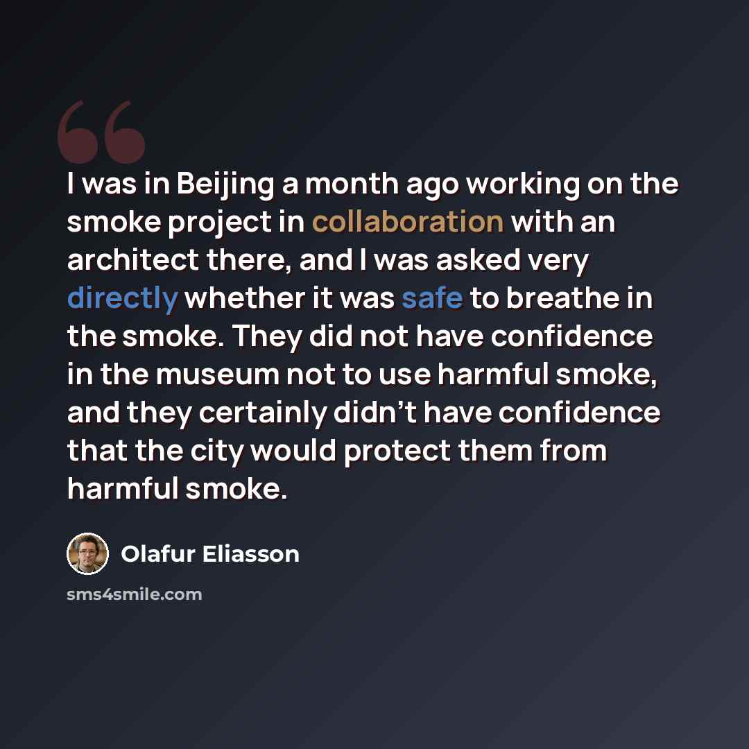 “I was in Beijing a month ago working on the smoke project in collaboration with an architect there, and I was asked very directly whether it was safe to breathe in the smoke. They did not have confidence in the museum not to use harmful smoke, and they certainly didn't have confidence that the…” quote by Olafur Eliasson