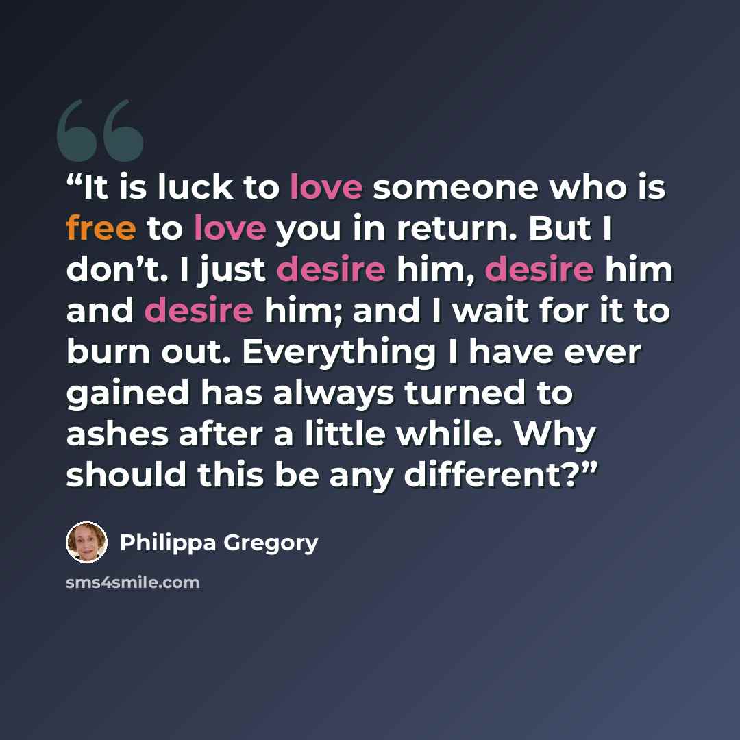 “It is luck to love someone who is free to love you in return. But I don’t. I just desire him, desire him and desire him; and I wait for it to burn out. Everything I have ever gained has always turned to ashes after a little while. Why should this be any different?” quote by Philippa Gregory